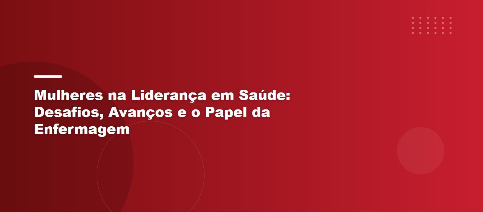 Mulheres na Liderança em Saúde: Desafios, Avanços e o Papel da Enfermagem